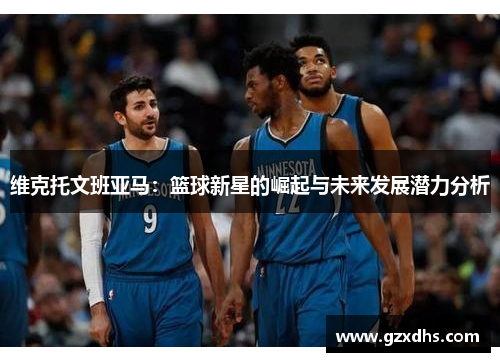 维克托文班亚马：篮球新星的崛起与未来发展潜力分析